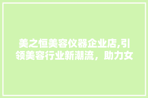 美之恒美容仪器企业店,引领美容行业新潮流，助力女性焕发青春光彩 美之恒美容仪器企业店,引领美容行业新潮流，助力女性焕发青春光彩 养生保健
