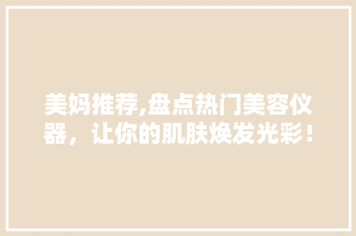 美妈推荐,盘点热门美容仪器，让你的肌肤焕发光彩！ 美妈推荐,盘点热门美容仪器，让你的肌肤焕发光彩！ 日用科普
