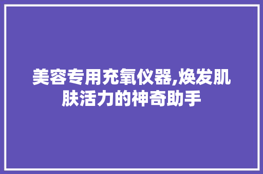 美容专用充氧仪器,焕发肌肤活力的神奇助手 美容专用充氧仪器,焕发肌肤活力的神奇助手 养生保健