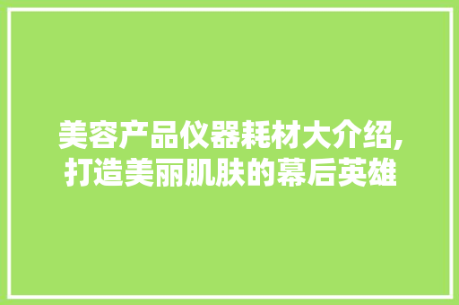 美容产品仪器耗材大介绍,打造美丽肌肤的幕后英雄 美容产品仪器耗材大介绍,打造美丽肌肤的幕后英雄 美容塑身