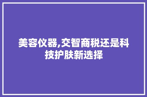 美容仪器,交智商税还是科技护肤新选择 美容仪器,交智商税还是科技护肤新选择 家居时尚