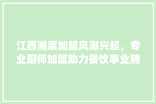 江西湘菜加盟风潮兴起，专业厨师加盟助力餐饮事业腾飞(江西湘菜加盟招厨师吗) 江西湘菜加盟风潮兴起，专业厨师加盟助力餐饮事业腾飞(江西湘菜加盟招厨师吗) 饮食拾萃