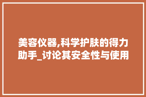 美容仪器,科学护肤的得力助手_讨论其安全性与使用方法 美容仪器,科学护肤的得力助手_讨论其安全性与使用方法 日用科普