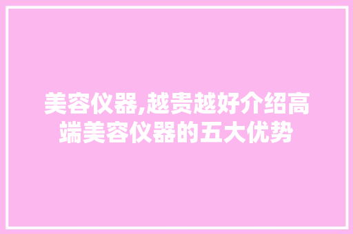 美容仪器,越贵越好介绍高端美容仪器的五大优势 美容仪器,越贵越好介绍高端美容仪器的五大优势 日用科普