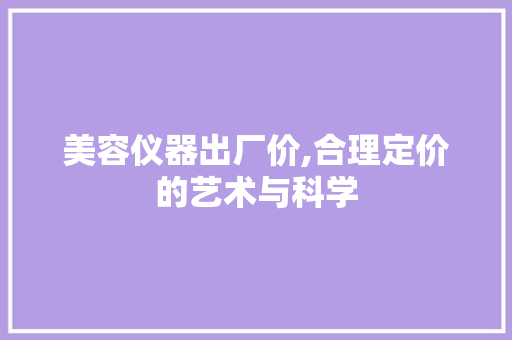 美容仪器出厂价,合理定价的艺术与科学 美容仪器出厂价,合理定价的艺术与科学 日用科普