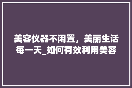 美容仪器不闲置，美丽生活每一天_如何有效利用美容仪器，打造完美肌肤 美容仪器不闲置，美丽生活每一天_如何有效利用美容仪器，打造完美肌肤 饮食拾萃