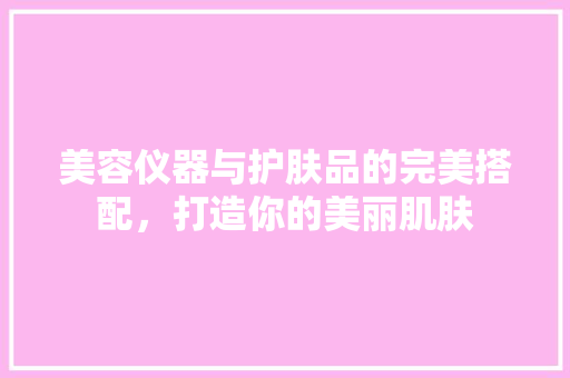 美容仪器与护肤品的完美搭配，打造你的美丽肌肤 美容仪器与护肤品的完美搭配，打造你的美丽肌肤 日用科普