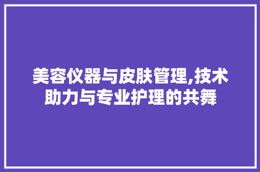 美容仪器与皮肤管理,技术助力与专业护理的共舞 美容仪器与皮肤管理,技术助力与专业护理的共舞 日用科普