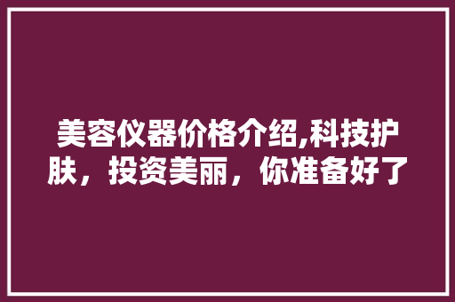 美容仪器价格介绍,科技护肤，投资美丽，你准备好了吗 美容仪器价格介绍,科技护肤，投资美丽，你准备好了吗 饮食拾萃