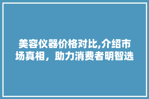 美容仪器价格对比,介绍市场真相，助力消费者明智选择 美容仪器价格对比,介绍市场真相，助力消费者明智选择 养生保健