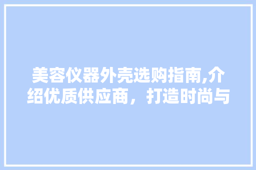 美容仪器外壳选购指南,介绍优质供应商，打造时尚与品质兼具的仪器 美容仪器外壳选购指南,介绍优质供应商，打造时尚与品质兼具的仪器 饮食拾萃
