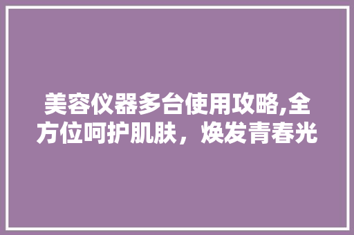 美容仪器多台使用攻略,全方位呵护肌肤，焕发青春光彩 美容仪器多台使用攻略,全方位呵护肌肤，焕发青春光彩 服饰装扮