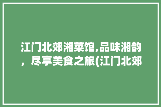江门北郊湘菜馆,品味湘韵，尽享美食之旅(江门北郊湘菜馆地址) 江门北郊湘菜馆,品味湘韵，尽享美食之旅(江门北郊湘菜馆地址) 饮食拾萃