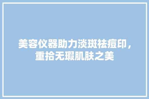 美容仪器助力淡斑祛痘印，重拾无瑕肌肤之美 美容仪器助力淡斑祛痘印，重拾无瑕肌肤之美 旅行地理