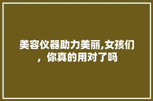 美容仪器助力美丽,女孩们，你真的用对了吗 美容仪器助力美丽,女孩们，你真的用对了吗 日用科普