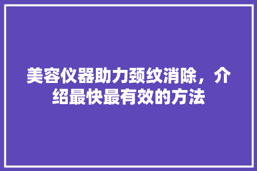 美容仪器助力颈纹消除，介绍最快最有效的方法 美容仪器助力颈纹消除，介绍最快最有效的方法 日用科普