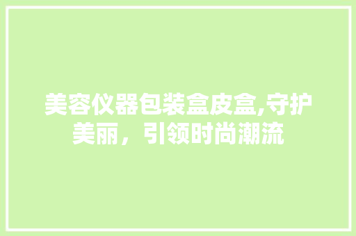 美容仪器包装盒皮盒,守护美丽，引领时尚潮流 美容仪器包装盒皮盒,守护美丽，引领时尚潮流 饮食拾萃