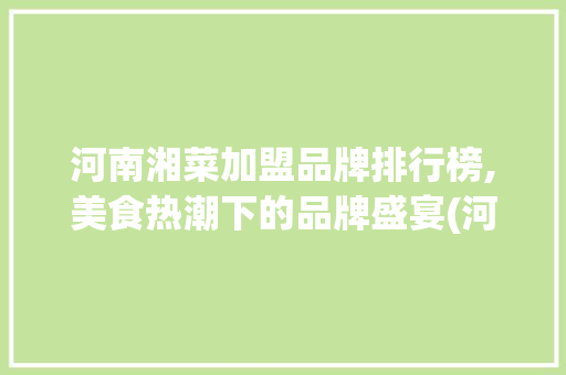 河南湘菜加盟品牌排行榜,美食热潮下的品牌盛宴(河南连锁加盟湘菜品牌排行) 河南湘菜加盟品牌排行榜,美食热潮下的品牌盛宴(河南连锁加盟湘菜品牌排行) 饮食拾萃