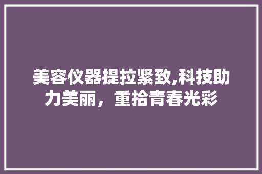 美容仪器提拉紧致,科技助力美丽，重拾青春光彩 美容仪器提拉紧致,科技助力美丽，重拾青春光彩 美容塑身