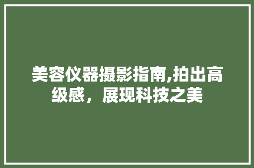 美容仪器摄影指南,拍出高级感，展现科技之美 美容仪器摄影指南,拍出高级感，展现科技之美 动手制作