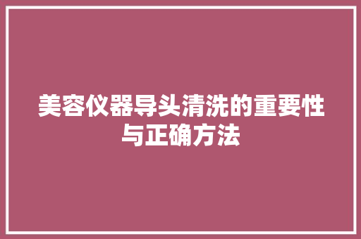 美容仪器导头清洗的重要性与正确方法 美容仪器导头清洗的重要性与正确方法 养生保健