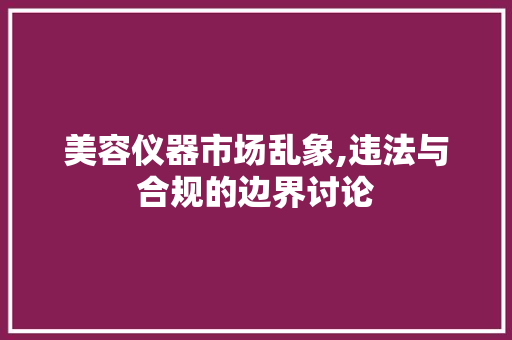 美容仪器市场乱象,违法与合规的边界讨论 美容仪器市场乱象,违法与合规的边界讨论 日用科普