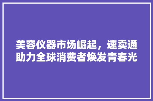 美容仪器市场崛起，速卖通助力全球消费者焕发青春光彩 美容仪器市场崛起，速卖通助力全球消费者焕发青春光彩 家居时尚