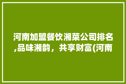 河南加盟餐饮湘菜公司排名,品味湘韵，共享财富(河南加盟餐饮湘菜公司排名) 河南加盟餐饮湘菜公司排名,品味湘韵，共享财富(河南加盟餐饮湘菜公司排名) 饮食拾萃