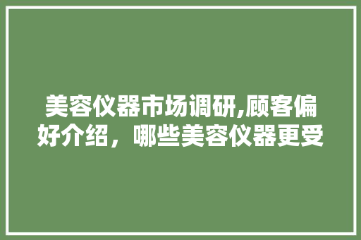 美容仪器市场调研,顾客偏好介绍，哪些美容仪器更受欢迎 美容仪器市场调研,顾客偏好介绍，哪些美容仪器更受欢迎 旅行地理