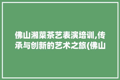 佛山湘菜茶艺表演培训,传承与创新的艺术之旅(佛山湘菜茶艺表演培训) 佛山湘菜茶艺表演培训,传承与创新的艺术之旅(佛山湘菜茶艺表演培训) 饮食拾萃