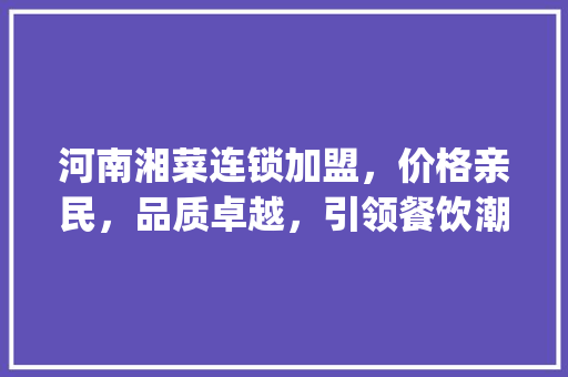 河南湘菜连锁加盟，价格亲民，品质卓越，引领餐饮潮流(河南湘菜连锁加盟价格多少) 河南湘菜连锁加盟，价格亲民，品质卓越，引领餐饮潮流(河南湘菜连锁加盟价格多少) 饮食拾萃