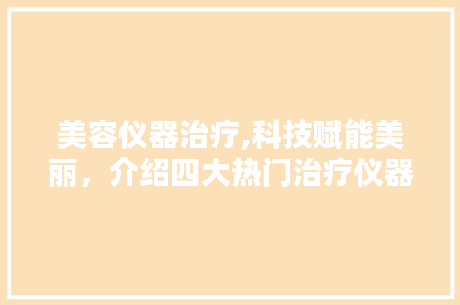 美容仪器治疗,科技赋能美丽，介绍四大热门治疗仪器 美容仪器治疗,科技赋能美丽，介绍四大热门治疗仪器 日用科普