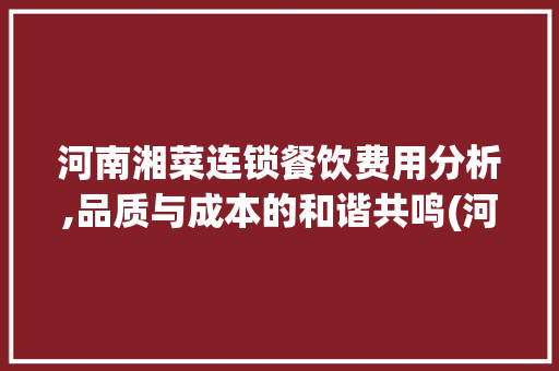 河南湘菜连锁餐饮费用分析,品质与成本的和谐共鸣(河南湘菜连锁餐饮费用多少) 河南湘菜连锁餐饮费用分析,品质与成本的和谐共鸣(河南湘菜连锁餐饮费用多少) 饮食拾萃