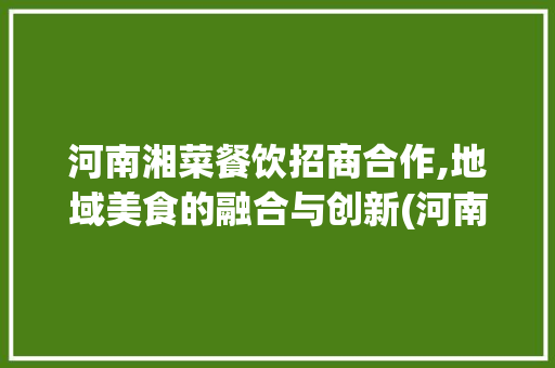 河南湘菜餐饮招商合作,地域美食的融合与创新(河南湘菜餐饮招商合作公司) 河南湘菜餐饮招商合作,地域美食的融合与创新(河南湘菜餐饮招商合作公司) 饮食拾萃