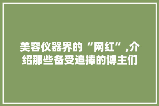 美容仪器界的“网红”,介绍那些备受追捧的博主们 美容仪器界的“网红”,介绍那些备受追捧的博主们 日用科普