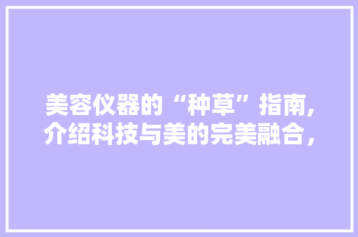 美容仪器的“种草”指南,介绍科技与美的完美融合，让你的肌肤焕发青春光彩！ 美容仪器的“种草”指南,介绍科技与美的完美融合，让你的肌肤焕发青春光彩！ 美容塑身