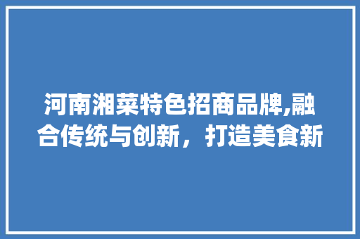 河南湘菜特色招商品牌,融合传统与创新，打造美食新标杆(河南湘菜特色招商品牌) 河南湘菜特色招商品牌,融合传统与创新，打造美食新标杆(河南湘菜特色招商品牌) 饮食拾萃