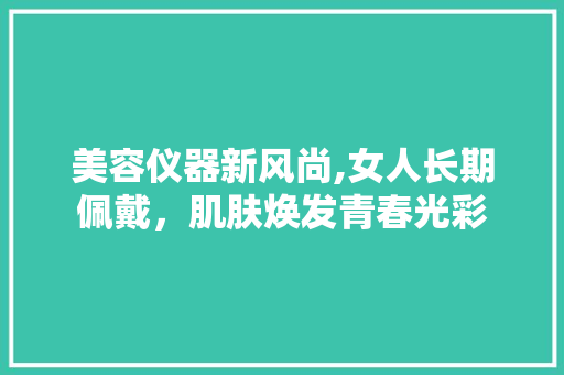 美容仪器新风尚,女人长期佩戴，肌肤焕发青春光彩 美容仪器新风尚,女人长期佩戴，肌肤焕发青春光彩 美容塑身