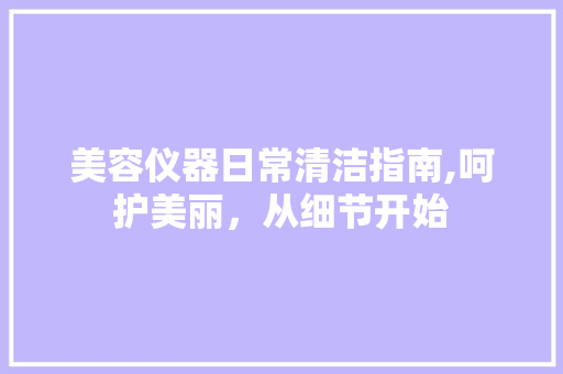 美容仪器日常清洁指南,呵护美丽，从细节开始 美容仪器日常清洁指南,呵护美丽，从细节开始 动手制作