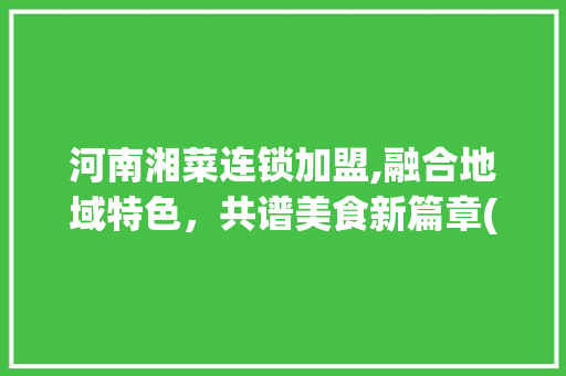 河南湘菜连锁加盟,融合地域特色，共谱美食新篇章(河南湘菜连锁加盟合作) 河南湘菜连锁加盟,融合地域特色，共谱美食新篇章(河南湘菜连锁加盟合作) 饮食拾萃