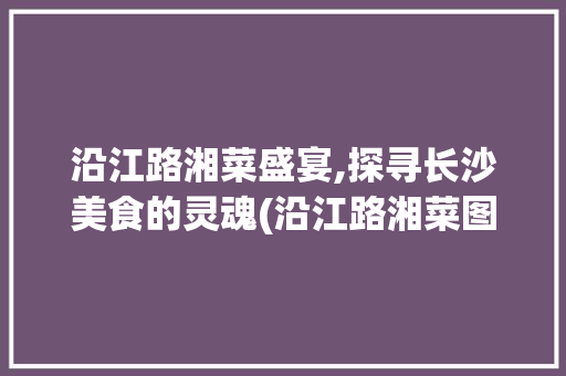 沿江路湘菜盛宴,探寻长沙美食的灵魂(沿江路湘菜图片大全) 沿江路湘菜盛宴,探寻长沙美食的灵魂(沿江路湘菜图片大全) 饮食拾萃