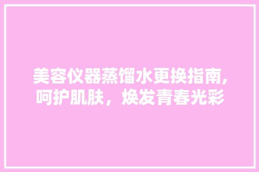 美容仪器蒸馏水更换指南,呵护肌肤，焕发青春光彩 美容仪器蒸馏水更换指南,呵护肌肤，焕发青春光彩 饮食拾萃