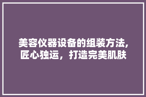美容仪器设备的组装方法,匠心独运，打造完美肌肤 美容仪器设备的组装方法,匠心独运，打造完美肌肤 动手制作
