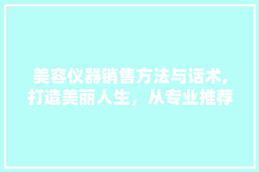 美容仪器销售方法与话术,打造美丽人生，从专业推荐开始 美容仪器销售方法与话术,打造美丽人生，从专业推荐开始 美容塑身