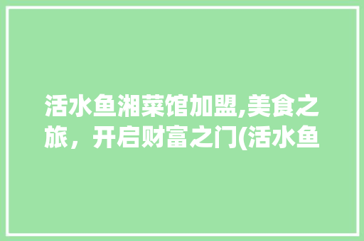 活水鱼湘菜馆加盟,美食之旅，开启财富之门(活水鱼湘菜馆加盟) 活水鱼湘菜馆加盟,美食之旅，开启财富之门(活水鱼湘菜馆加盟) 饮食拾萃