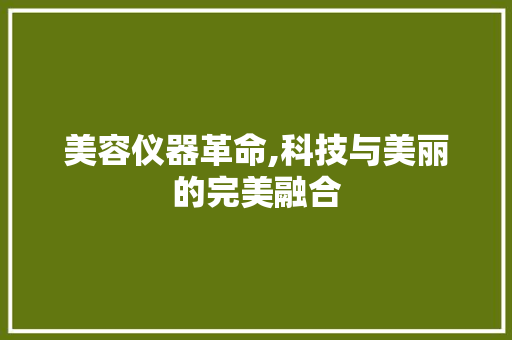美容仪器革命,科技与美丽的完美融合 美容仪器革命,科技与美丽的完美融合 日用科普
