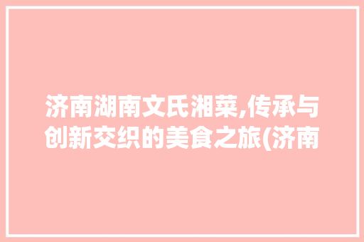济南湖南文氏湘菜,传承与创新交织的美食之旅(济南湖南文氏湘菜) 济南湖南文氏湘菜,传承与创新交织的美食之旅(济南湖南文氏湘菜) 饮食拾萃