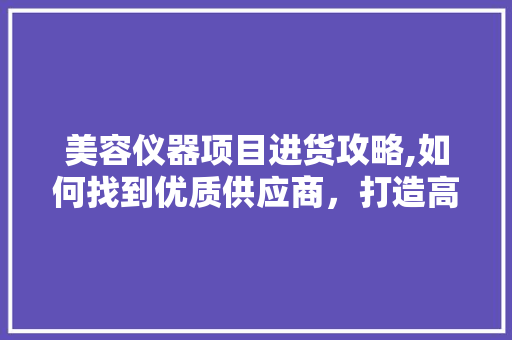 美容仪器项目进货攻略,如何找到优质供应商，打造高品质美容项目 美容仪器项目进货攻略,如何找到优质供应商，打造高品质美容项目 美容塑身