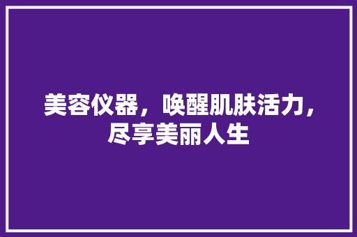 美容仪器，唤醒肌肤活力，尽享美丽人生 美容仪器，唤醒肌肤活力，尽享美丽人生 旅行地理