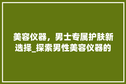 美容仪器，男士专属护肤新选择_探索男性美容仪器的魅力 美容仪器，男士专属护肤新选择_探索男性美容仪器的魅力 饮食拾萃